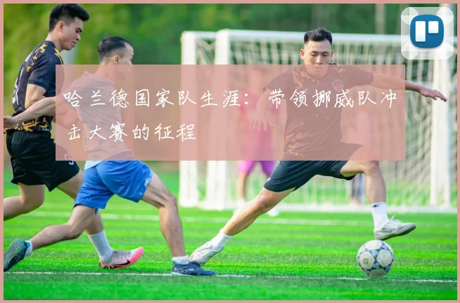 哈兰德国家队生涯：带领挪威队冲击大赛的征程