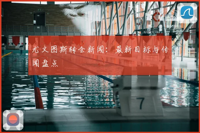 尤文图斯转会新闻：最新目标与传闻盘点