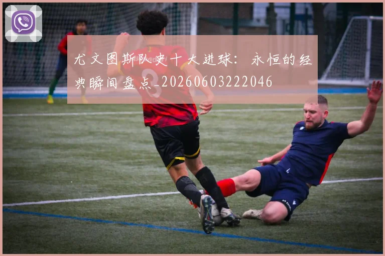 尤文图斯队史十大进球：永恒的经典瞬间盘点_20260603222046
