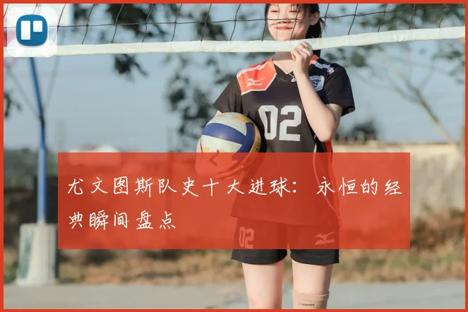 尤文图斯队史十大进球:永恒的经典瞬间盘点