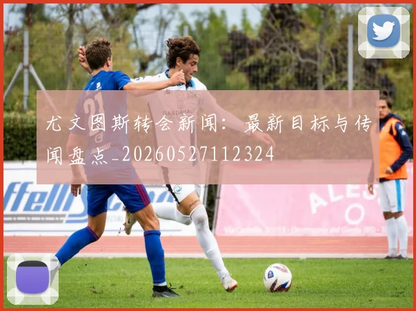 尤文图斯转会新闻：最新目标与传闻盘点_20260527112324