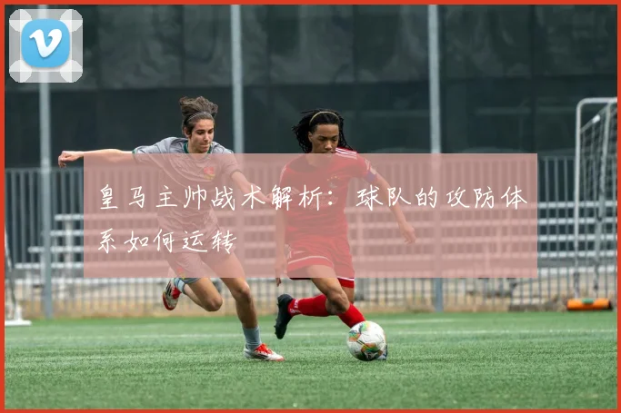 皇马主帅战术解析:球队的攻防体系如何运转