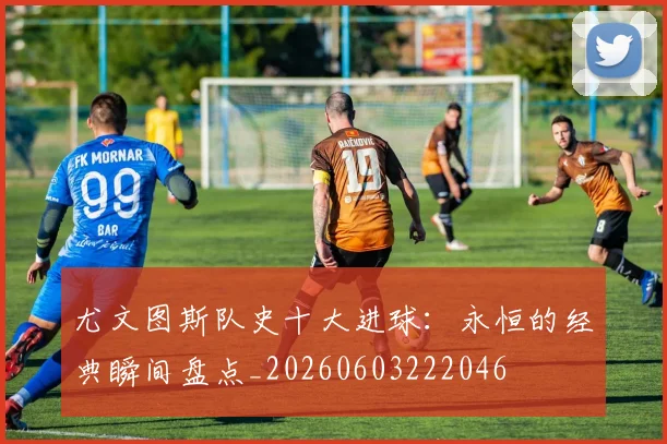 尤文图斯队史十大进球：永恒的经典瞬间盘点_20260603222046