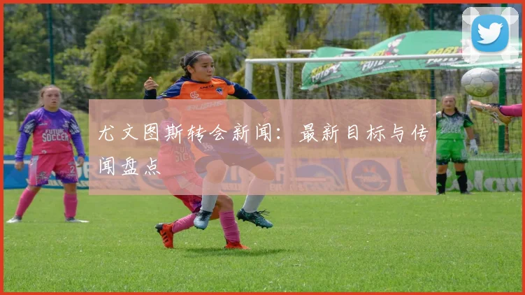尤文图斯转会新闻:最新目标与传闻盘点